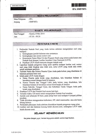 DOKIJMENNEGARA tffififfiilffiffiHI1
IPA SMP/1VITs
I
Jenjang
I Mata Pelajaran : IPA
:SMP/lvITs
Jam :07.30*09.30
Periksalah Naskah Soal yang Anda terima sebelum mengerjakan soal yang
meliputi:
a. Kelengkapan jurnlah halaman atau urutannya.
b. Kelengkapan dan urutan nomor soal.
c. Kesesuaian Nama Mata Uji dan Program Studi yang tertera pada kanan atas
Naskah Soal dengan Lembar Jawaban Ujian Nasional (LJt N).
d. Pastikan LJLIN masih menyatu dengan naskah soal.
Laporkan kepada pengawas ru€ulg ujian apabila terdapat lembar soal, norhor
soul yang tidak,lengkap atau tidak urut, serta LJLIN yang rusak atau robek
untuk mendapat gantinya.
Tulistah Nama dan Nomor Peserta Ujian Anda pada kolom yang disediakan di
halaman pertama butir soal.
Isilah pada LJUN Anda dengan:
a. Nama Peserta pada kotak yang disediakan, lalu hitamkan bulatan di
bawahnya sesuai dengan huruf di atasnya.
b. Nomor Peserta dan Tanggal Lahir pada kolom yang disediakan, lalu
hitamkan bulatan di bawahnya sesuai huruflangka di atasnya
c. Nama Sekolah, Tanggal ujian, dan bubuhkan Tanda Tangan Anda pada
kotak yang disediakan.
Pisahkan LJUN dari Naskah Soal secara hati-hati.
Tersedia waktu 120 menit untuk mengerjakan Naskah Soal tersebut.
Jumlah soal sebanyak 40 butir, pada setiap butir soal terdapat 4 (empat) pilihan '
jawaban.
8. Tidak diizinkan menggunakan kalkulator, HP, tabel matematika atau alat bantu
hitung lainnya.
9. Periksalah pekerjaan Anda sebelum diserahkan kepada pengawas ruang ujian.
10. Lembar soal dan halaman kosong boleh dicorat-coret, sedangkan tJtIN tidak
1**__ boleh dicorat-coret.
SELA,I^AT iIENAERJAKAN
Kerjokan dengon jujur, koreno kejujuron odalah cermin kepribadion.
2.
3.
4.
5
6.
7.
: Kamis, 8 Mei 2014
P-ZF-2Ar3D$14
u''l'lirk
Cipta pada Pusat Penilaian Pcndidikan'BALITBANG-KI MDIKBUt
 