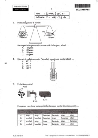 It
DOKUMEN NEGARA
1.
Nar*a r Ar^flont $q,o1 ( '
NoPe$#rts: lS - OS- Ytg *b,
Perhatikai gambar di bawah!
Dalam penirnbangan tersebut massa 4nak timbangan x adalah ....
A. 20 grary
B. 100 gram
C. 150 gram
D. 200 gram
Suhu air (t) pada termometer Fahrenheit seperti pada gambar adalah ....
A. 870 F 1I
I ilrililil ilflillil tfl[lilillfll lil llil
IPA SMPIVITS
oiltrt Cipta pacla Pt"rstrt Penilaitrn l'encii4ikan-B.ALITBANC-KEMDIKBtID
2.
B. 990 F
c. 1310 F
D. 1400 F
3. Perhatikan gambar!
II Air
I Asap
M
e rywPemyataan yang benar tentang sifat benda sesuai gambar ditunjtrkkan oleh ....
t'-zF-201312014
 