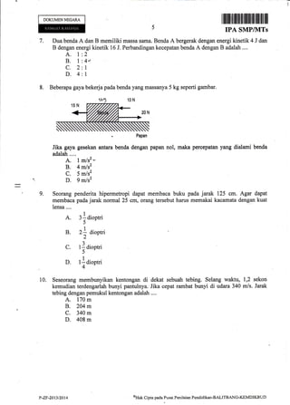 rI
DOKUMENNEGAM
I ilffiitilflrfl rtl]lillrt1iltilr[lfl l illl
IPA SMP/}ITs
7. Dua benda A dan B memiliki massa sarna. Benda A bergerak dengan energi kinetik 4 J dan
B dengan energi kinetik 16 J. Perbandingan kecepatan benda A dengan B adalah ....
A. I
B.t
c.2
D.4
2
4r
1
1
8. Beberapa gaya bekerj apadabenda yang massanya 5 kg seperti gambar.
. Papan
Jika gaya gesekan antarubenda dengan papan nol, maka percepatan yang dialami benda
adalatr .. ..
A. I mlsz -
B. 4 mlsz
C. 5 m/s2
D. 9 mlsz
9. Seorang penderita hipermetropi dapat membaca buku pada jarak 125 cm. Agar dapat
membaca pada jarak normal 25 cm, orang tersebut harus memakai kacamata dengan kuat
Iensa....
A. 3f dioptri
5
B. 2] dioptri
2
C. t]aioptri
5
D. tlaioptri
4
10. Seseorang membunyikan kentongan di dekat sebuah tebing. Selang waktu, 1,2 sekon
kemudian terdengarlah bunyi pantulnya. Jika cepat rambat bunyi di udara 340 mls. Jarak
tebing dengan pemukul kentongan adalah ....
A. 170 m
B. 204 m
C. 340 m
D. 408 m
ottat< Cipta pada Pusat Penilaian Pendklikan-BALITBANG-KEMDIKBUDY-ZF'20t3/2014
 