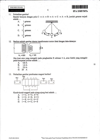 DOKUMEN NEGARA
I iltilt$ill ffiillttffi ilt fl llflfllllil
IPA SMP/1}ITs
11. Perhatikan gambar!
Bandul berayun dengan pola C -+ A -+ B + A + C + A -+ B, jumlah ge&Iran terjadi
adalatr....
A. l getaran
B. 11 setaran
4-
C. 1l n.t**2-
D. 11 eetaran
4-
skema fansformator motor ideal dengan data-datanya:
Nr=600 Nz=120
j
Jika kuat arus yang mengalir pada penghambat R sebesar 4 A, arus listrik yang mengalir
pada kurnparan prinrer adalah ....
A. 0,8 A
B. 1,6 A
c. 5,0 A
D.20 A
13. Perhatikan gambar pembuatan magnet berikut!
{"(,.
it:
€1.
Besi
dr ib E+;:
....,
i.-.,J
rr/ B
(
12,
Kutub-kutub magnet pada ujung-ujung besi adalah ....
A. 1=U,4=U,6=S
B. 1=U,4=S, 6=U
C. 1=S,4=U,6=U
D. 1=S,4=U,6=S
P-ZF-201312014
ol-Iak Cipta pada Pusat Pcnilaian Pendklikan-BALITBANG'KEMDIKBLJD
 