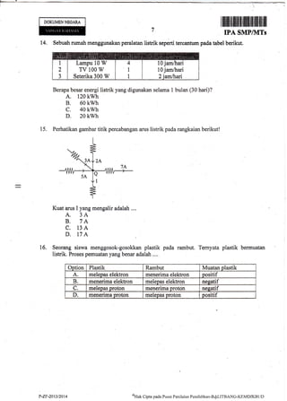 DOKUMENNEGAM
I ilffi tfilrfiuilHrfl f ilt1ilrrilfiililtxlil
IPA SMP/IITs
|4, Sebuah nrmah menggunakan'peralatan listrik seperti tercaflturn pada tabel berikut,
Berapa besar energi listrik yang digunakan selama 1 bulan (30 hari)?
A. 120 kwh
B. 60 kwh
c. 40 kwh
D. 20 kwh
15. Perhatikan gambar titik percabangan arus listrik pada rangkaian berikut!
Kuat arus I yang mengalir adalah ...,
A. 3A
B. 7A
C. 13A
D. 17A
16. Seorang siswa menggosok-gosokkan plastik pada rambut. Ternyata plastik bermuatan
listrik. Proses pernuatan yang benar adalah ....
Option Plastik Rambut Muatan olastik
A. molepas elektron menerima elektron pssitif
B. menerima elektron melepas elektron neeatif
C. nrelepas proton menerima Droton nesatif
D. menerirna proton meleoas Droton oositif
Lampu 10 W
TV 100 W
Seterika 300 W
P.ZF.?013/2014 $l-t* Cipra paele Pusrrt Penilaian Pendiclikan-BALITBANG-I(EMDJkBLID
 