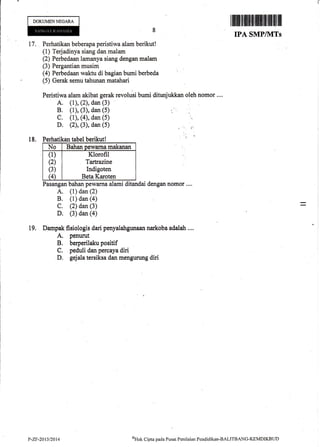 DOKUMTNNEGARA
17. Perhatikan beberapa peristiwa alam berikut!
(1) Terjadinya siang dan malam
(2) Perbedaan lamanya siang dengan malam
(3) Pergantian musim
(4) Perbedaan waktu di bagian bumi berbeda
(5) Gerak semu tahunan matahari
Peristiwa alam akibat gerak revolusi bumi ditunjukkan oleh nomor ....
A. (1), (2), dan (3)
B. (1), (3), dan (5)
C. (1), (4), dan (5)
D. (2), (3), dan (5)
18. Perhatikan tabel berikutl
No Bahan D€wama makanan
(1)
(2)
(3)
G
Klorofil
Tartrazine
Indigoten
Beta Karoten
Pasangan bahan pewarna alami ditandai dengan nomor ....
A. (l) dan (2)
B. (1) dan (a)
C. (2) dan (3)
D. (3) dan (a)
Dampak fisiologis dari penyalahgunaan narkoba adalah ....
A. penurut
B. berperilaku positif
C. peduli dan percaya diri
D, gejala tersiksa dan mengurung diri
I ffi fl ilt{ll|ilfriltfl ilff]flttiltilllllll
TPA SMPIUITs
'I
19.
P-ZF-2013/2014
oUtrt Cipta pacla Pusat Peniltritrn Fendiclikan-BALITBANG-KEMDIKBTJD
 