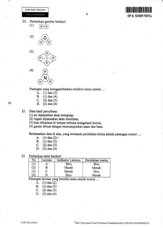 I
DOKUMENNEGARA
20. Perhatikan gambar berikut!
(1) @
(2) ad
m(3)
Pasangan yang menggambarkan molekul unsur adalah ....
A. (1) dan (3)
B. (1) dan (a)
C. (2) dan (3)
D. (2) dan (a)
21, Data hasil percobaan:
(1) air dipanaskan akan menguap;
(2) logafir dipanaskan akan membara;
(3) besi dibiarkan di tempat terbuka merrgalarni korosi;
(4) garam dibuat dengan mencampurkan asam dan basa.
Berdasarkan data di atas, yang termasuk perubahan kimia adalah pasangan nomor ,...
A. (1) dan (2)*
B. (1) dan (3)
C. (2) dan (3)
D. (3) dan (a)
22. Perhatikan tabel berikut!
No Larutiur Indikator Lakmus Perubahan warna
(1)
(2)
(3)
(4
A
B
C
D
Biru
Merah
Merah
Biru
Biru
Merah
Biru
Merah
Pasangan larutan yang bersifut asam adalah nomor .,..
A. (1) dan (2)
B. (1) dan (3)
C. (2) dan (3)
D. (2) dan (a)
I iltililtil ililtlil iltilil til illt til llil
IPA SMP/]VITs
oHtrk
Cipta pacla Pusat Penilaitrn Pendiclikan-BALITBANG-KEMDIKB(tDP-ZF-20t312014
 