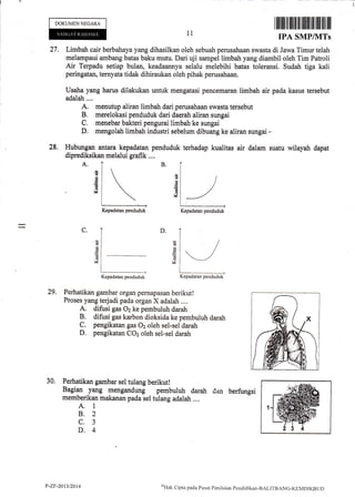 DOKUMENNEGARA
A.
11
I lfiilfl ilililil]iltffi Iilillil il||ilil ilil
IPA SMP/MTs
27. Limbah cair berbahayayang dihasilkan oleh sebuah perusahaan swasta di Jawa Timur telah
melarnpaui arnbang batas baku mutu. Dari uji sampel limbah yang diambil oleh Tim Patroli
Air Terpadu setiap bulan, keadaannya selalu melebihi batas toleransi. Sudah tiga kali
peringatan, terny'ata tidak dihiraukan oleh pihak perusahaan,
Usaha yang harus dilakukan untuk mengatasi pencemaran limbah air pada kasus tersebut
adalah....
A; m€nutup aliran limbah dari perusahaan swasta tersebut
B, merelokasi penduduk dari daerah aliran sungai
C. menebar bakteri pengurai limbah ke sungai
D, mengolatr limbah industri sebelum dibuang ke aliran sungai -
28, Hubungan antara kepadatan penduduk terhadap kualitas air dalam suatu wilayah dapat
diprediksikan melalui grafik ....
B.
G
6
v
!
G
h
6
6
V
D.C.
an
M
G
d
V,
29, Perhatikan gambar organ pernapasan berikut!
Proses yang terjadi pada organ X adalah ....
A. difusi gas 02 ke pembuluh darah
B. difusi gas karbon dioksida ke pembuluh darah
C. pengikatan gas 02 oleh sel-sel darah
D. pengikatan COz oleh sel-sel darah
30. Perhatikan gambar sel tulang berikut!
Bagian yang rnengandung pembuluh darah ,jan berfungsi
memberikan makanan pada sel tulang adalah ....
A. 1
B.2
c.3
D.4
Kepadatan penduduk Kepadatan penduduk
Kepadatan penduduk Kepadatan penduduk
P-ZF-2013/20t4 QHilk
Cipta pacla PLrsat Pcnilaian Pencliclikan-BALTTBANG-KEMDIKBt jD
 