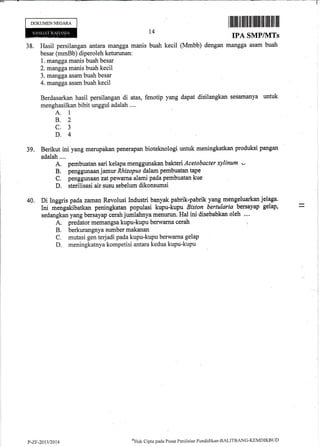 DOKUMEN NEGARA
I ffiililr rltlililt fil]lilffi]ffi illl lil ill
IPA SMPIIVITS
38. Hasil persilangan arftara mangga manis buah kecil (Mrnbb) dengan mangga asam buah
besar (mmBb) diperoleh keturunan:
1. mangga maniJbuah besar
2. manggamanis buah kecil
3. mangga asam buah besar
4. mangga asam buah kecil
Berdasarkan hasil persilangan di atas, fenotip yang dapat disilangkan sesamanya untuk
menghasilkan bibit unggul adalah ....
A. I
B.2
c.3
D.4
39. Berikut ini yang merupakan penerapan bioteknologi untuk meningkatkan produksi pangan
adalah ....
A. pembuatan sari kelapa menggunakan bakteri Acetobacter xylinum -
B. penggunaan jarnur Rhizopus dalam pembuatan tape
C. penggunarm zat pewama alami pada pembuatan kue
D. sterilisasi air susu sebelum dikonsumsi
.
40. Di Inggris pada zaman Revolusi Industri banyak pabrik-pabrik yang mengeluarkan jelaga. l
Ini mJngakibatkan peningkatan populasi kupu-kupu Biston bertularia bersayap gelap, = ,
sedangkan yang bersayap cerah jumlahnya menurun. Hal ini disebabkan oleh .... l
A. predator memangsa kupu-kupu berwarna cerah :
B. berkurangnya sumber makanan
C. mutasi gen terjadi pada kupu-kupu berwarna gelap
'D. meningkatnya kompetisi antara kedua kupu-kupu :
l4
P-ZF-20t312014
*Hak Cipta pacla Pusrrt Penilnian Pend id ikm-BzLITBANC-KEMDIKBt I D
 