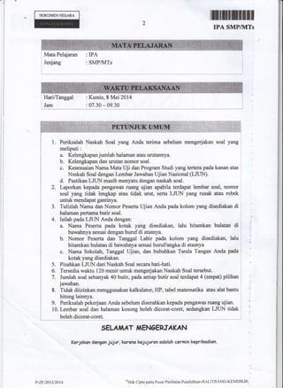 DOKUMENNSOARA
2
IPA SMP/}ITs
Mata Pelajaran
Jedang
: IPA
: SMPAvITs
: Kamis, 8 Mei 2014
: 07.30 * 09.30
Periksalah Naskah Soal yang Anda terima sebslum mengerjakan soal yang
meliputi:
a. Kelengkapanjumlah halaman atau urutannya.
b. Kelengkapan dan urutan nomor soal.
c. Kesesuaian Nama Mata Uji dan Program Studi yang tertera pada kanan atas
Naskah Soal dengan Lembar Jawaban Ujian Nasional (LJUN).
d. Pastikan LJUN masih menyatu dengan naskah soal.
Laporkan kepada pengawas ruang ujian apabila terdapat lembar soal, nomor
soal yang tidak lengkap atau tidak wut, serta LJUN yang rusak atau robek
untuk mendapat gantinya.
Tulislah Nama dan Nomor Peserta Ujian Anda pada kolom yang disediakan di
halaman pertama butir soal.
Isilah pada LJLIN Anda dengan:
a. Narna Peserta pada kotak yang disediakan, lalu hitamkan bulatan di
bawahnya sesuai dengan hurufdi atasnya.
b. Nomor Peserta dan Tanggal Lahir pada kolom yang disediakan, lalu
hitamkan bulxan di bawahnya sesuai hurufangka di atasnya
c. Nama Sekolah, Tanggal Ujian, dan bubuhkan Tanda Tangan Anda pada
kotak yang disediakan.
Pisahkan LJLIN dari Naskah Soal secara hati-hati.
Tersedia waktu 120 menit untuk mengerjakan Naskah Soal tersebut.
Jumlah soal sebanyak 40 butir, pada setiap butir soal terdapat 4 (empat) pilihan
jawaban.
Tidak diizinkan menggunakan kalkulator, HP, tabel matematika atau alat bantu
hitung lainnya.
9. Periksalah pekerjaan Anda sebelum diserahkan kepada pengawas ruang ujian.
10. Lembar soal dan halaman kosong boleh dicorat-coret, sedangkan LJUN tidak
boleh dicorat-coret.
3.
4.
5.
6"
7.
8.
SELA,IiAT,IiENOERSA KA N
Kerjokon dengcn jujur, koreno kejujuron odolah cermin kepribcdian.
p-2r,201312014 sHak Cipta pada Ilusat Pctilaian P$ndidikan-BAI,ITBANG-K0MDIKBI
 
