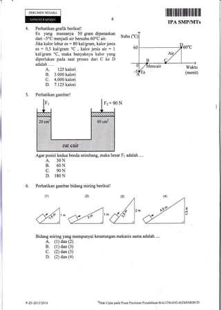 T
DOKUMENNEGAM
4. Perhatikan grafik berikut !
Es yang massanya 50 gram dipanaskan
dari -5oC menjadi air bersuhu 60oC air.
Jika kalor lebur es: 80 kal/gram, kalor jenis
es = 0,5 kallgram oC
, kalor jenis air : 1
kal/gram oC, maka banyaknya kalor yang
diperlukan pada saat proses dari C ke D
adalah .. ..
A. 125 kalori
B. 3.000 kalori
C. 4.000 kalori
D. 7.125 kalori
Agar posisi kedua benda seimbang, maka besar Fr adalah ...,
A. 30N
B. 60N
C. 90N
D. 180 N
Perhatikan gambar bidang miring berikut!
Bidang miring yang mempunyai keuntungan rnekanis sama adalah ....
A. (1) dan (2)
B. (1) dan (3)
C. (2) dan (3)
D. (2) dan$)
5.
6.
(1)
E
lO-
I iltilu tffiilffi tililtlflll illllllil lllt
IPA SMP/1VITs
Suhu
Perhatikan gambar!
Fz: 90 N
P-21;-20t3/2014 oHak
Clipta pacla Pusat Penilaitrn Pendiclikan-BALITBANC-KEMDIKBTJD
 