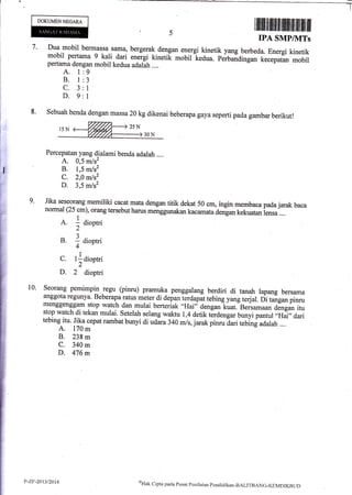 DOKUMENNEGAM,
tiltfltlttfiililltilt liltilfiiltffi
IPA SMPIIVITs
7. Dua mobil bermassa-sarna, bergerak dengan energi kinetik yang berbeda. Energi kinetik
mobil pertarna s a.li.
dari energi kinetik mobil
-kedua.
pfi;dtd* [.r.pr,an mobilpertama dengan mobil kedua adalah ....
9
J
1
I
A. 1
B. l
c.3
D.9
rii
;i'*il.
!t-:&-
rf
#
ffiffi
&.
&
M
ffi
9.
8' Sebuah benda dengan massa zn kgdikenai beberapa gaya seperti pada gambar berikut!
Percepatan yang dialami benda adalah ....
A. 0,5 m/s2
B. 1,5 m/s2
C. 2,0 m/sz
D. 3,5 m/s2
Jika seseorang memiliki cacatmatadengan titik dekat 50 cm, ingin membaca pada jarak baca
normal (25 cm), orang tersebut harus menggunakan kacamata de-ngan kekuatan i.rru ....
A. 1 diootri
2
B. I aioptri
4
1
C. l:dioptri
2
D. 2 dioptri
Seorang pemimpin regu (pinru) pramuka penggalang berdiri di tanah lapang bersama
anggota regunya. Beberapa ratus meter di depan terdapat tebing yang terjal. ni t*g* pinru
menggenggam stop watch dan mulai berteriak 'olHai" dengan kuat. Beisamaan dJngan itu
stop watch di tekan mulai. Setelah selang waktu 1,4 detik tlrdengar bunyi pantul .,Hai,,dari
tebing itu. Jika eepat rarnbat bunyi di udara 340 m,ls,jarak pinru dari tebini adalah ....
A. 170 m
B. 238 m
C. 340 m
D. 476 m
10.
P-Zt:-2{3/20t4 oHak
clipta pacla Pusat perrilzrinn pendirlikan-BALITRANG-KEMDIKBLTt)
 