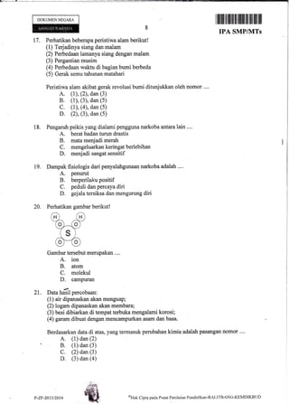 DOKUMEN NEGARA
17.
il1ffi t]fl fiflIililil||ilI|||ilffi llil llil
IPA SMP/]VITs
Perhatikan beberapa peristiwa alarn berikut!
(1) Terjadinya siang dan malam
(2) Perbedaan larnanya siang dengan malam
(3) Pergantian musim
(4) Perbedaan waktu di bagian bumi berbeda
(5) Gerak semu tahunan matahari
Peristiwa alam akibat gerak revolusi bumi ditunjukkan oleh nomor ....
A. (1), (2), dan (3)
B. (1), (3), dan (5)
C. (1), (4), dan (5)
D. (2), (3), dan (5)
Pengaruh psikis yang dialami pengguna narkoba antaralain .,..
A. berat badan turun drastis
B. mata menjadi merah
C. mengeluarkankeringatberlebihan
D. menjadi sangat sensitif
Dampak fisiologis dari penyalahgunaan narkoba adatah ....
A. penurut
B. berperilaku positif
C. peduli dan percaya diri
D. geplatersiksa dan mengurung diri
Perhatikan gambar berikut!
Gambar tersebut merupakan ....
A. ion
B. atom
C. molekul
D. campuran
I
2l. Data hasil percobaan:
(1) air dipanaskan akan menguap;
(2) logam dipanaskan akan membara;
(3) besi dibiarkan di tempat terbuka mengalami korosi;
(4) garam dibuat dengan mencat4purkaR asarn dan basa.
Berdasarkan data di atas, yang termasuk perubahan kimia adalah pasangan nomor ....
A. (1) dan (2)
B. (1) dan (3)
C. (2) dan (3)
D. (3) dan (a)
18.
t9.
20.
- 1a- .,
ffiP-ZF-2013/2014
oHak Cipta pacla Pusat Penilaian Pendiclikan-BALITBANC-KEMDIKBtID
 