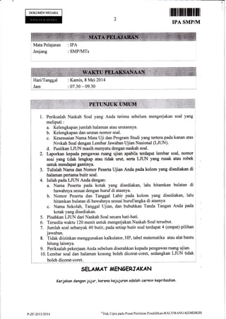 DOKUMENNEGARA
Jenjang : SMPA{Ts
IPA SMP/TVI
Mata Pelajaran : IPA
: Kamis, 8 Mei 2014
: A7 30 * 09.30
1. Periksalah Naskah Soal yang Anda terima sebelum mengerjakan soal yang
meliputi:
a. Kelengkapan jumlah halaman atau uruknnya.
b. Kelengkapan dan urutan nomor soal.
c. Kesesuaian Naraa Mata Uji dan Program Studi yang tertera pada kanan atas
Naskah soal dengan Lembar Jawaban Ujian Nasional (LJUN).
d. Pastikan LJUN masih menyatu dengan naskah soal.
Laporkan kepada pengawas ruang ujian apabila terdapat lembar soal, nomor
soal yang tidak lengkap atau tidak urut, serta LJUN yang rusak atau robek
untuk mendapat gantinya.
Tulislah Nama dan Nomor Peserta Ujian Anda pada kolom yang disediakan di
halaman pertama btrtir soal.
4. Isilah pada LJUN Anda dengan:
a. Nama Peserta pada kotak yang disediakan, lalu hitamkan bulatan di
bawahnya sesuai dengan huruf di atasnya.
b. Nomor Peserta dan Tanggal Lahir pada kolom yang disediakan, lalu
hitamkan bulatan di bawahnya sesuai huruf/angka di atasnya
c. Nama Sekolah, Tanggal ujian, dan bubuhkan Tanda Tangan Anda pada
kotak yang disediakan.
5. Pisahkan LJLIN dari Naskah Soal secara hati-hati.
i g. Tersedia waktu 120 menit unh& mengerjakanNaskah Soal tersebut.
i l. Jumlah soal sebanyat< AO butir, pada setiap butir soal terdapat 4 (empat) pilihan
1 jawaban.
j t. Tidak diizinkan menggunakan kalkulator, HP, tabel matematika atau alat bantu
I t itung lainnya.
I g. Periksalah pekerjaan Anda sebelum diserahkan kepada pengawas ruzmg ujian.
i tO, Lembar soal dan halaman kosong boleh dicorat-coret, sedangkan LJLIN tidak
I
I boleh dicorat-coret.
SELA,IAAT ITAENOERJAKAN
Kerjokan dengan jujur, korena kejujurcn adalah cermin kepribodian.
2.
3.
P-ZY-24I.]n414
sHnk Cipta pada Pusat Penilaian Pendidikan'BALITBANO'KEMDIKBI
 
