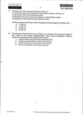 DOKUMEN NEGARA
I il|ilril ililililt ill iltfft fiil iltil il$ ilil
TPA SMP/NITs
QHak cipta pacla Pusat penilaian pendiclikan-BALITBANG-KEMDIKBt rt)
13
39. Perhatikan pernyataan tentang bioteknologi berikut ini:
, (1) pembuatan tempe dari kacang kedelai yang dibantu oleh jamw Rhizopus sp.
(2) rekombinasi DNA untuk pemb'uatan insulin
(3) fermentasi susu oleh Lactobacillus bulgaricus untuk dijadikan yoghurt
(4) penggunaan mikroorganisme pada pembuatan vaksin
Contoh pellaPan bioteknologi untuk meningkatkan produksi pangan ditunjukkan oleh ....
A. (l) dan (2)
B. (1) dan (3)
C. (2) dan (3)
D. (3) dan (4)
Diperkirakan jumlah badak bercula satu(Rhinoceros sondaicus) di Ujung Kulon tinggal 35
ekor. Jumlah ini tentu sangat mengkhawatirkan. Faktor yang mempengaruhi terj?dinya
seleksi alam terhadap kelestarian badak tersebut adalah ....
A. keadaan habitat yang rusak karena eksploitasi hutan
B terjadinya gUnung meletus di sekitar Uj*S Kulon
C. jumlah hewan lain di Ujung Kulon terlalu banyak
D. badak membutuhkan daerah jelajah yang luas
44.
P-ZF-2013t2014
 