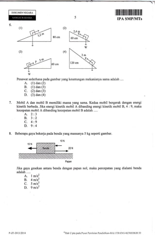 DOKUMENNEGARA
ffilil tililililtil ililtillil ltill ilil flil
IPA SMP/IVITs
6.
Pesawat sederhana pada gambar yang keuntungan mekanisnya sama adalah ....
A, (1) dan (2)
B. (1) dan (3)
C. (2) dan (3)
D. (3) dan (a)
7. Mobil A dan mobil B memiliki massa yang sama. Kedua mobil bergerak dengan energi
kinetik berbeda. Jika energi kinetik mobil A dibanding energi kinetik mobil 8,4 :9, maka
kecepatan mobil A dibanding kecepatan mobil B adalah ....
A. 2:3
B. 3:2
C. 4:9
D. 9:4
8. Beberapa gaya bekerja pada benda yang massanya 5 kg seperti gambar.
Papan
Jika gaya gesekan arfara benda dengan papan nol, maka percepatan yang dialami benda
adalah....
A. 1m/s2
B. 4 mls2
C. 5 mJsz
D. 9 mlsz
r,-zr-2013t2014
(,}{ak
Cipta pada Pusat Pcni laian Pendiclikan-BALI'fBANG-KEMDI KBt.l t)
 