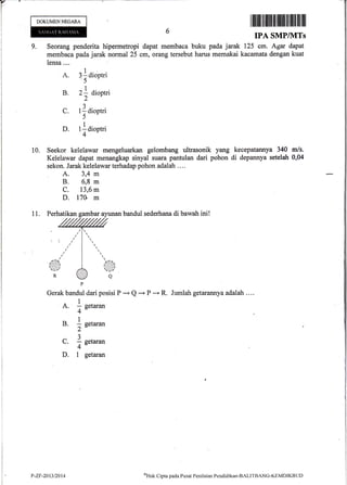 DOKUMENNEGARA
ililfifi til llffi ililIffi ililililililt llil
IPA SMP/]VITs
125 cm. Agar dapat
kacamata dengan kuat
Jumlah getarannya adalah ....
9. Seorang penderita hipermetropi dapat membaca buku pada jarak
membaca pada jarak normal 25 cm, orang tersebut harus memakai
lensa ....
A. : laioptri'5
B. z1 Oioptri
2
C. t ] dioptri
5
D. tldioptri
4
10. Seekor kelelawar .mengeluarkan gelombang ultrasonik yang kecepatannya 340 m/s.
Kelelawar dapat menangkap sinyal suara pantulan dari pohon di depannya setelah 0,04
sekon. Jarak kelelawar terhadap pohon adalah ....
A. 3,4 m
B. 6,8 m
c. 13,6 m
D. l7U m
11. Perhatikan gambar ay.unan bandul sederhana di bawah ini!
Gerak bandul dari posisi P
- Q -+ P -"+ R.
.1A. - setaran
4",l
B. I setaran
2-a
_3
C. - setaran
4-
D. 1 getaran
P-ZF-20t3/2014
t'Htrk
Cipta pacla Pusat Peniltrian Fendiclikar-BALITBAN(i-KEMDIKBtJt)
 