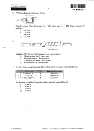 DOKUMENNEGARA
I |ilillil ffi Ililfiil tflffi ilrililIilllr ilil
IPA SMP/IVITs
12. Perhatikan bagan transformator berikut
V,=40V
Apabila jumlah lilitan kurnparan Nr : 100
adalah....
A. 100 volt
B. 150 volt
C. 200 volt
D. 250 volt
dan N2 = 250 tegangan V2
P
bqa
Jika balok AB, CD dan EF terbuat dari besi, yang terjadi ..,.
A. E kutub selatan dan C kutub utara
B. B kutub utara dan C kutub selatan
C. D kutub selatan dan F kutub selatan
D. A kutub utara dan E kutub utara
14. Sebuah rumah menggunakan peralatan listrik seperti tercantum pada tabel berikut.
Berapa besar energi tristrik yang digunakan selama 1 bulan (30 hari)?
A. 120 kwh
B. 60 kwh
c. 40 kwh
D. 20 kwh
l0 jam/hari
l0 jam/hari
Lampu 10 W
TV 100 W
Seterika 300 W
P-ZF-2t$t2AU oHrrk
Cipta paela Pusat Pcni I trian Pend idi kan-llALI TB ANG-I(EN4DIKB il t)
 