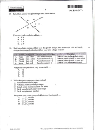 DOKUMEN NECARA
15. Perhatikan gambar titik percabangan arus listrik berikut!
Kuat arus i pada rangkaian adalah .. ..
A. 8A
B. 6A
C. 4A
D. 2A
Hasil percobaan menggosokkan kaca dan plastik
memperoleh muatan listrik ditunjukkan pada tabel
IPA SMPIIVITs
dengan kain sutera dan kain wol untuk
sebagai berikut!
lffiiltillil fllllffiilil|il||il
16.
t7.
Pernyataan hasil percobaan yang benar adalah ....
A. (1)
B. (2)
c. (3)
D. (4)
Perhatikan pernyataan-pernyataan berikut!
(1) Bumi berbentuk bulat PePat
(2) Perbedaan waktu diberbagai tempat '
(3) Terjadi empat musim di daerah sub tropis
(4) Gerak semu harian benda-benda langit
(5) Gerak semu tahunan matahari
Pernyataan yang benar mengenai akibat rotasi bumi adalah ""
A. (1), (2), dan (3)
B. (l), (2), dan (a)
C. (2), (4), dan (5)
D. . (3), (4), dan (5)
Elektron kaca pindah ke kain sutera
Elektron ptastik pindah ke kain sutera
Elektron plastik pindah ke kain wol
Elektron kaca pindah ke kain wol
Kaca bermuatan (+)
Plastik bermuatan (+)
Plastik bermuatan (-)
Kaca bermualan(-
Kain sutera
Kain sutera
Kain wol
Kain wol
Kaca
Plastik
Plastik
Kaca
P-Z[:-20t312$14
oHak Clipta pacla f'usat I'enilaiiln Ponditlikan-BALITBANG'KIN4DIKBLTD
 