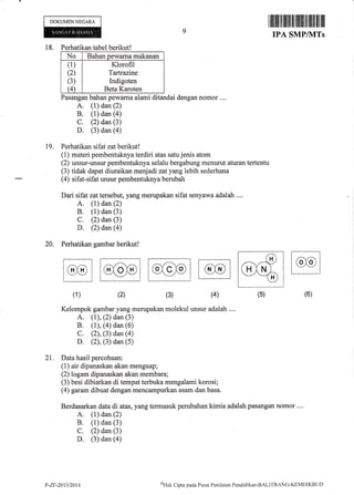 DOKUMEN NEGARA
18. Perhatikan tabel berikutl
No Bahan Dewama makanan
(1)
(2)
(3)
(4)
Klorofil
Tartrazine
Indigoten
Beta Karoten
Pasangan bahan pewarna alami ditandai dengan nomor ....
A. (1) dan (2)
B. (1) dan (a)
C. (2) dan (3)
D. (3) dan (4)
Perhatikan sifat zat berikut!
(1) materi pembentuknya terdiri atas satu jenis atom
(2) unsur-unsur pembentuknya selalu bergabung menurut aturan tertentu
(3) tidak dapat diuraikan menjadi zatyang lebih sederhana
(4) sifatsifat unsur pembentuknya berubah
Dari sifat zat tersebut, yang merupakan sifat senyawa adalah ....
A. (1) dan (2)
B. (1) dan (3)
C. (2) dan (3)
D. (2) dm $)
Perhatikan gambar berikut!
I iltiltil til ililt lil tililil til tililltil ilil
IPA SMPIVITS
19.
20.
tor-jl--l
(4)(1) (3)(2) (6)
Kelompok gambar yang merupakan molekul unsur adalah ....
A. (1), (2) dan (3)
B. (1), (4) dan (6)
C. (2), (3) dan (a)
D. (2), (3) dan (s)
21. Data hasil percobaan:
(1) air dipanaskan akan menguap;
(2) logam dipanaskan akan membara;
(3) besi dibiarkan di tempat terbuka mengalami korosi;
(4) garum dibuat dengan mencampurkan asam dan basa.
Berdasarkan data di atas, yang termasuk perubahan kimia adalah pastmgan nomor ....
A. (1) dan (2)
B. (1) dan (3)
C. (2) dan (3)
D. (3) dan (a)
(5)
P-ZF-20t3t2014 aHak Clipta pacla Pusat Penilaitrn Pendidiktrn-BALITBzNG-KEMDIKBt.lt)
 