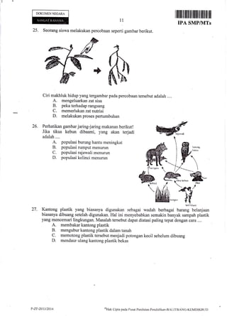 DOKUMENNEGARA
25. Seorang siswa melakukan percobaan seperti gambar berikut.
ciri makhluk hidup yang tergambar pada percobaan tersebut adalah ....
A. mengeluarkan zat sisa
B. peka terhadap rangsang
C. memerlukan zat nutrisi
D. melakukan proses pertumbuhan
11
26
i,H"l',lffi-ffiHjffifJ;i]'iffi-T#.;'fi1, Wadalah.... i
A. populasi burung hantu meningkat
B. pqpulasi rumput menurun
C. populasi rajawali menurun
D. populasi kelinci menurun
hrri hiinnl
27. Kantong plastik yang biasanya digunakan sebagai wadah berbagai barang belanjaan
biasanya dibuang setelah digunakan. Hal ini menyebabkan semakin banyak sampah plastik
yang mencemari lingkungan. Masalah tersebut dapat diatasi paling tepat dengan cara ...,
A. membakar kantong plastik
B. mengubur kantong plastik dalam tanah
C. memotong plastik tersebut menjadi potongan kecil sebelum dibuarrg
D. mendaur ulang kantong plastik bekas
P-ZF-20r312014 u'Hak
Cipra pacla Pusirt PenilaJtrn Pendiclikan-BALITBANG-KEMDIKBt.tt)
 