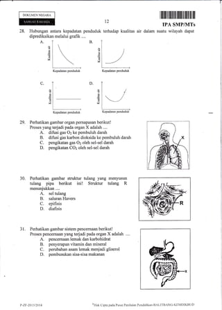 DOKUMEN NEGARA
28. Hubungan antara kepadatan penduduk terhadap
diprediksikan melalui grafik .,..
l2
kualitas air dalam
Iilililr rilililtilr rffiilt ril lffi ilililil
IP.A SMP/NITs
suatu wilayah dapat
A.
d
d
Cd
V
29. Perhatikan gambar organ pernapasan berikut!
Proses yang terjadi pada organ X adalah ....
A. difusi gas 02 ke pembuluh darah
B. difusi gas karbon dioksida ke pembuluh darah
C. pengikatan gas O2 oleh sel-sel darah
D. pengikatan COz oleh sel-sel darah
30. Perhatikan gambar struktur tulang yang menyusun
tulang pipa berikut ini! Struktur tulang R
menunjukkan....
A. sel tulang
B. saluran Havers
C, epifisis
D. diafisis
31. Perhatikan gambar sistem pencernaan berikut!
Proses pencernaan yang tedadi pada organ X adalah ....
A. pencernaan lemak dan karbohidrat
B. penyerapan vitamin dan mineral
C. perubahan asam lemak menjadi gliserol
D. pembusukan sisa-sisa makanan
B.
(!
v
ts
'a
d
d
!Z
D.C.
d
rz
Kepadatan penduduk Kepadatan penduduk
Kepadatan penduduk Kepadatan penduduk
P-ZF-2Q13t2014
t"nHak
Clipta i.:acla Pusnt Pcnikiian Pendidikirn-BAI-ITBANG-KEMDIKBL.It)
 