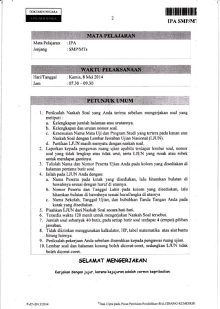 lr
DOKUMENNEGARA
ffimInff
IPA SMP/]Ui
Mata Pelajaran : IPA
Jenjang : SMPlN,lTs
HarilTanggal
Jam
: Kamis, S Mei 2014
: 07.30 - 09.30
Periksalah Naskah Soal yang Anda terima sebelum mengerjakan soal yang
meliputi:
a. Kelengkapan jumlah halaman atau urutannya.
b. Kelengkapan dan urutan nomor soal.
c. Kesesuaian Nama Mata Uji dan Program Studi yang tertera pada kanan atas
Naskah Soal dengan Lembar Jawaban Ujian Nasional (LJLIN).
d. Pastikan LJLIN masih menyatu dengan naskah soal.
2. Laporkan kepada pengawas ruarg ujian apabila terdapal lembar soal, nomor
soal yang tidak lengkap atau tidak urut, serta LJUN yang rusak atau robek
untuk mendapat gantinya.
3. Tulislah Nama dan Nomor Peserta Ujian Anda pada kolom yang disediakan di
halaman pertama butir soal.
4. Isilah pada LJLIN Anda dengan:
a. Nama Peserta pada kotak yang disediakan, lalu hitamkan bulatan di
bawahnya sesuai dengan huruf di atasnya.
b. Nomor Peserta dan Tanggal Lahir pada kolom yatlg disediakan, lalu
hitamkan bulatan di bawahnya sesuai hurufiangka di atasnya
c. Nama Sekolah, Tanggal Ujian, dan bubuhkan Tanda Tangan Anda pada
kotak yang disediakan.
5. Pisahkan LJLIN dari Naskah Soal secara hati-hati.
6. Tersedia waktu 120 menit untuk mengerjakan Naskah Soal tersebut.
7. Jumlah soal sebanyak 40 butir, pada setiap butir soal terdapat 4 (empat) pilihan
jawaban.
8. Tidak diizinkan menggunakan kalkulator, FIP, tabel matematika atau alat bantu
-4ritung lainnya.
9. Periksalah pekerjaan Anda sebelum diserahkan kepada pengawas ruang ujian.
10. Lembar soal dan halaman kosong boleh dicorat-coret, sedangkan LJLIN tidak
boleh dicorat-coret.
SELA,IiAT,If ENGERIA KAN
Kerjakon dengon jujur, karano kejujuron adolsh cermin kepribodion.
?-zr-2013/20t4
oHak Cipta pada Pusat Penilaian Pendidikan-BALITBANG'KEMDIKBI
 