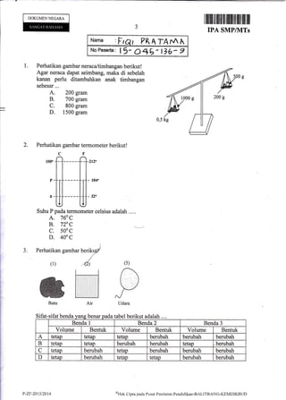 I
I
DOKUMENNEGARA
Sifat-sifat benda
YlTl :Fr
No Peserta: I I
I PRAIAMA
15- 046- t76- e
I lllilllilililffi ililil]tliltililffi lfl
IPA SMPIIITs
I
|_
l--t
1. Perhatikan gambarneraca/timbangan berikut!
Agar neraca dapat seimbang, maka di sebelah
kanan perlu ditambahkan anak timbangan
sebesar...
A. 200 gram
B. 700 gram
C. 800 gram
D. 1500 gram
2. Perhatikan gambar termometer berikut!
J.
lfi-ff,I
Suhu P pada terrnometer celsius adalah . ...
A. 760 C
B. 72, C
c. 500 c
D. 4ooc
I
Perhatikan gambar berikyfl
(l)
"-{
(3)
Air
benar
Batu
-sl aL) tabel berikut adalah ....
Benda I Benda 2 Benda 3
Volume Bentuk Volume Bentuk Volume Bentuk
A tetap tetap tetap berubah berubah berubah
B tetap tetap berubah berubah tetap berubah
C tetap berubah tetap berubah berubah berubah
D tetap berubah tetap tetan berubah berubah
P-ZT-2013/2014 ol-Ink
Clipia pacla I'usat Pcnilaitrn Pendkli[al-BALITBANG-KEMDIKBLIf)
 