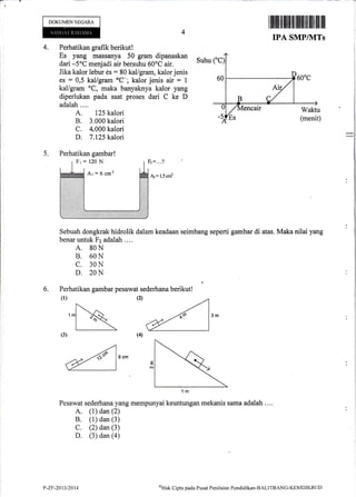 I
DOKUMENNECARA
ililffi]fiilflil ilt ililililtfl fiil til ffi
TPA SMP/NITs
4. Perhatikan grafik berikut !
Es yang massanya 50 gram dipanaskan
dari -5oC menjadi air bersuhu 60oC air.
Jika kalor lebur es: 80 kal/gram, kalor jenis
es : 0,5 kal/gram'Cl kalor jenis air = 1
kal/gram oC, maka banyaknya kalor yang
diperlukan pada saat proses dari C ke D
adalah ...,
A. 125 kalori
B. 3.000 kalori
C. 4.000 kalori
D. 7.125 kalori
Suhu
5.
Fr=120N Fz= ...?
Ar :6 cm2
.Az= 1,5 cm2
Sebuah dongkrak hidrolik dalam keadaan seimbang seperti gambar di atas. Maka nilai yang
benar untuk Fz adalah ....
A. 80N
B. 60N
C. 30N
D. 20N
6. Perhatikan gambar pesawat sederhana berikut!
(l)
Pesawat sederhana yang mempunyai keuntungan mekanis sama adalah ....
A. (1) dan (2)
B. (1) dan (3)
C. (2) dan (3)
D. (3) dan (4)
(2)
Perhatikan gambar!
t,-zF-20t3t2014 oHtrk
Clipta pacla Pusat Penilaim Pendiclikarr-BALITBANG-KtrMDIKBI"Jt)
 
