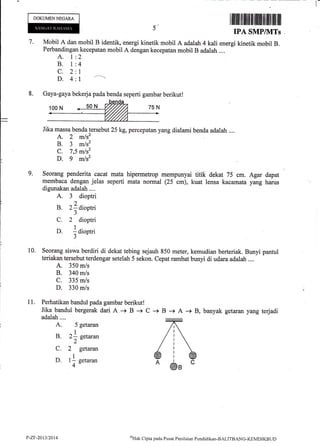 DOKUMENNEGARA
A. 1
B.i
c.2
D.4
2
4
I
1 -----
5'
7.
IPA SMP/]VITs
Mobil A dan mobil B identik, energi kinetik mobil A adalah 4 katri energi kinetik mobil B.
Perbandingan kecepatan mobil A dengan kecepatan mobil B adalah ....
8. Gaya-gaya bekerja pada benda seperti gambar berikut!
Perhatikan bandul pada gambar berikut!
Jika bandul bergerak dari A -+ B -+ C
adalah....
A. 5 getaran
I
B. 21 setaran
2-
C. 2 getaran
I
D. 1- setaran
4"
Jika massa benda tersebut 25 kg, percepatan yang dialami benda adalah ....
A. 2 mlsz
B. 3 m/s2
C. 7,5 m/s2
D. 9 mlsz
9. Seorang penderita cacat mata hipermetrop mempunyai titik dekat 75 cm. Agar
membaca dengan jelas seperti mata normal (25 cm), kuat lensa kacamata yang
digunakan adalah ....
A. 3 dioptri
B. zldioptri
^)
C. 2 dioptri
D. ]aiopt i
^J
10. Seorang siswa berdiri di dekat tebing sejauh 850 meter, kemudian berteriak. Bunyi pantul
teriakan tersebut terdengar setelah 5 sekon. Cepat rambat bunyi di udara adalah ....
A. 350 m/s
B. 340 m/s
C. 335 m/s
D. 330 m/s
dapat
harus
11.
-+ B + A -+ B, banyak getaran yang terjadi
P-ZF-2013t20t4 oHak Clipta pacla Pusat Peni laian Pendicli kan-BALITBANC-KEMD IKB LJT)
 
