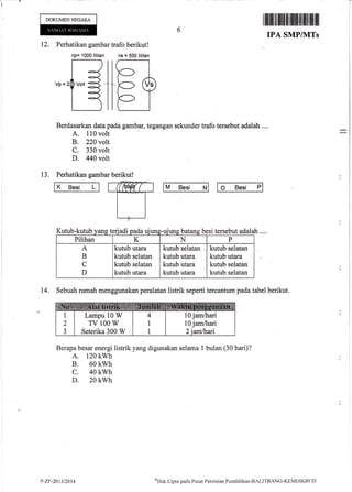 n
i
r
I
ililililillll]ililfiilfit]iltlil[1ilil1 i
6i.
IPA SMP/MTs
12. Perhatikan gambar trafo berikut!
np= 1000 lilitan ns = 500 lilitan
,,,G]lffi
DOKUMENNEGARA
K Elesi L
Berdasarkan data pada gambar, tegangan sekunder trafo tersebut adalah ....
A. 110 volt
B. 220 volt
C. 330 volt
D. 440 volt
13. Perhatikan gambar berikut!
(HrW t M Besi N O Besi P
lah....Kutub-kutub vans teriadi oada uiuns-uiuns batans besi tersebut ada
Pilihan K N P
A
B
C
D
kutub utara
kutub selatan
kutub selatan
kutub utara
kutub selatan
kutub utara
kutub utara
kutub utara
kutub selatan
kutub utara
kutub selatan
kutub selatan
14. Sebuah rumah menggunakan peralatan listrik seperti tercantum pada tabel berikut.
Berapa besar energi listrik yang digunakan selama 1 bulan (30 hari)?
A. 120 kwh
B. 60 kwh
c. 40 kwh
D. 20 kwh
Lampu 10 W
TV 100 W
Seterika 300 W
10 jamlhari
10 jamlhari
P-Zt:-201312014
oHak
Clipta pacla PLrsat Penilaian Pendiclikan-BALITBANG-KEMDII(BL.lL)
 