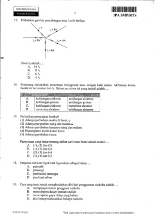DOKUMENNEGARA
16.
15. Perhatikan gambar percabangan arus listrik berikut.
Besar I+ adalah ....
A. 14A
B. 8A
C. 6A
D. 4A
Seseorang melakukan percobaan menggosok kaca dengan kain sutera. Akibatnya
benda ini bermuatan listrik. Dalam peristiwa ini yang terjadi adalah ....
Perhatikan pemyataan berikut!
(1) Adanya perbedaan waktu di bumi. y
(2) Adanya pergantian siang dan malam.v
(3) Adanya perubahan lamanya siang dan malam.
(4) Pemampatan kutub-kutub bumi.
(5) Adanya perubahan cuaca.
Pernyataan yang benar tentang akibat dari rotasi bumi adalah nomor ....
A. (1), (2) dan (3)
B. (r), (2) dan (a)
C. (2), (3) dan (4)
D. (3), (4) dan (5)
Senyawa natrium hipoklorit digunakan sebagai bahan ....
A. pemutih
B. pewangi
C. pembasmi serangga
D. pembuat sabun
Cara yang tepat untuk menghindarkan diri dari penggunaan narkoba adalah ....
A. mempunyai teman pengguna narkoba
B. mencobanya dalam jumlah sedikit
C. menerapkan gaya hidup yang bebas
D. aktif menyosialisasikan bahayanarkoba
kedua
17.
18.
t9.
A SMP/IVITS
kehilangan elektron
kehilangan proton
kehilangan elektron
menerima elektron
kehilangan elektron
kehilangan proton
menerima elektron
kehilanean elektron
y-z.tt-20t3t20t4 o'Hak
Clipta pacla Pusilt Penilaian Pcndiclikan-BALITBANG-KEMDIKBLID
 