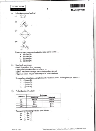 Perhatikan gaurbar berikut !
(1) @
(2) ac
m/
(3) -rF
(P)_HP)
ff-
(4) .D
tm-G>(U
20.
DOKUMENNEGARA
Pasangan yang menggambarkan molekul unsur adalah ""
A. (1) dan (3)
B. (1) dan (a)
C. (2) dan (3)
D. (2) dan (a)
21. Data hasil percobaan:
(t) air dipanaskan akan menguaP;
izjtogu* dipanaskan akan membara; 7-
(3) besi dibiarkan di tempat terbuka mengalami korosi;
(4) garam dibuat dengan mencampurkan asam dan basa'
Berdasarkan data di atas, yang termasuk perubahan kimia adalah pasangan nomor ""
A. (1) dan (2)
B. (1) dan (3)
C. (2) dan (3)
D. (3) dan (a)
22. Perhatikan tabel berikut!
Larutan
Lakrnus
Sebelum Sesudah
(1) Merah Merah
(2) Biru Merah
(3) Biru Biru
(4) Merah Biru
Pasangan larutan yang bersifat asam adalah ....
A. (1) dan (2)
B. (1) dan (a)
C. (2) dan (3)
D. (3) dan (a)
P-Zr-201312014
(fi
nk C ipta pacla P u sat Pcrr i I ai trn Pend icl i kan-B ALITB AN C- KEI'I DI KB LID
 