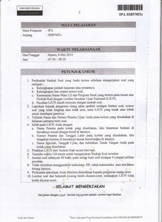 DOKUMENNECANA
rffitillill
IPA SMP/MTS
Mata Pelajaran : IPA
Jenjang : SMP/lVlTs
l. Periksalah Naskah Soal yang Anda terima sebelum mengerjakan soal yang
meliputi:
a. Kelengkapan jumlah halaman alau urutannya.
b. Kelengkapan dan urytan nomor soal.
c. Kesesuaian Nama Mata Uji dan Program Studi yang tertera pada kanan atas
Naskah Soal dengan Lernbar Jawaban lJjian Nxional &JU$'
d. Pastikao LILIN masih menyatu dengan naskah soal.
taporkan kepada psrrgawas ruang ujian apabila terdapat lembar soal, nomor '
roul y*g tidaf fengfip atau tidik urut, ierta LJTIN yang rusak atau robek :
Tulislah Nama dan Nomor Peserta Ujian Anda pada kolom yang disediakan di :
Isilah pada LJUN Anda dengan: :
a. Nama Peserta pada kotak yang disediakan, lalu hitamkan bulatan di l
lbawahnya sesuai dengan hurufdi atasnya"
b. Nomor Peserta dan Tanggal Lahir pada kolom yang disediakan, lalu l
c" Nama Sekolah, Tanggal Iljian, dan bubuhkan Tanda Tangan Anda pada ,
kolakyangdisediakan. i
Pisahkan LIUN dari Naskah Soal secara hati-hxi. i
Jumlah soal sebanyak 40 butir, pada setiap butir soal terdapat 4 (empat) pilihan l
jawaban.
8. Tidak diizinkan menggunakan kalkulator, HP, tabel matematika atau alat bantu
hitung lainnya.
9. Periksalah pekerjaan Anda sebelum diserahkan kepada psngawas ruang ujian.
10. Lernbar soal dan halaman kosong boleh dicorat-coret, sedangkan LIUN tidak
boleh dicorat-coret.
,, SELAll,tAT fifNgERJAKAN
Kerjakan dengrcn jujur, koreno kejujurcn odolah cermin kepribodian.
$Hak Cipta paela Pusat Penilainn Pendidikan'BALITBANC'KIIMDIKBtJI)
I
I
: Kamis, S Mei 2014
.,'
Z,
3.
4.
5.
6.
7.
?-z?-zantzal4
 