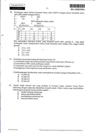 DOKUMEN NEGARA
38. Persilangan antara kelinci berambut
tipis (hhtt) adalah sebagai berikut:
tillilril ffi ililtffi tilililtil ilil ffi l!il
IPA SMP/NITs
dengan kelinci berambut putih,
13
hitam, tebal (HHTT)
HHTT
HT
hhtt
ht
menyukai kelinci yang berambut putih tebal, gerrotip F2 yang dapat
menghasilkan kelinci putih berambut tebal sebagai bibit ungguf aaaiatr
HhTt (Berambut hitam, tebal)
HhTt x HhTt
HT,Ht,hT,ht HT,Ht,hT,ht
Bila masyarakat
disilangkan untuk
genotip....
A. (11) x (12)
B. (1s) x (16)
C. (1) x (16)
D. (7) x (16)
39. Perhatikan pernyataan tentang bioteknologi berikut ini:
(l) pembuatan tempe dari kacang kedelai yang dibantu oleh jamw Rhizopus sp.
(2) rekombinasi DNA untuk pembuatan insulin
(3) fermentasi susu oleh Lactobacillus bulgaricus untuk dijadikan yoghurt
(4) penggunaan mikroorganisme pada pembuatan vaksin
Contoh penerapan bioteknologi untuk meningkatkan
A. (1) dan (2)
B. (1) dan (3)
C. (2) dan (3)
D. (3) dan (a)
produksi pangan ditunjukkan oleh ....
40. Jumlah badak bercula satu yang terdapat di kawasan taman nasional Ujung Kulon
berkurang dengan cepat dan dikuatirkan menjadi punah. Faktor utama yurrg ,*rry*babkan
berkurangnya populasi hewan tersebut adalah ....
A. jumlah makanan berkurang
B. adanya perubahan habitat
C. meningkatnya perburuan liar
D. banyak predator alami
G
F1
P2
G
F2
x HT Ht hT ht
HT I 2 ., 4
Ht 5 6 7 8
hT 9 l0 l1 a 12
ht 13 t4 l5 l6
P-ZIt-2013120t4 oHtrk
Cl ipta pa<la I' u sat Peni la.ian Pend icl ikirn-BALITB ANC-KIM D I I(lI U D
 