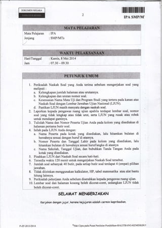 DOKUMENNECARA
rffifixilffitrI}l
IPA SMPIKI'
Mata Pelajaran : IPA
Jenjang : SMP&dTs
: Kamis, 8 Mei 2014
: 07.30 * 09.30
Periksalah Naskah Soal yang Anda terima sebelum mengerjakan soal yang
meliputi:
a. Kelengkapan jumlah halaman atau urutannya.
b. Kelengkapan dan urutan nomor soal,
e. Kesesuaian Nama Mata Uji dan Program Smdi yang tertera pada kanan atas
Naskah Soal dengan Lernbar Jawaban UjianNasional (LJUN).
d. Pastikan utiN masih menyatu dongan aaskah soal.
2. Laporkan kepada pengawas ruang ujian apabila terdapat lembar soal, nomor
soal yang tidak lengkap atau tidak urut, serta LJUN Yang rysak atau robek
untuk mendapat gantinya.
Tulislah Nama dan Nomor Peserta Ujian Anda pada kolom yang disediakan di
halaman pertama butir soal.
Isilah priu ffUN Anda dengan:
a. Nama Peserta pada kotak yang disediakan, lalu hitamkan bulalan di
bawahnya sesuai dengan huruf di atesnya.
b. Nomor Peserta dan Tanggal Lahir pada kolom yang disediakan, lalu
hitarnkan bulatan di bawahnya sesuai huruflangka di atasnya
c. Nama Sekolah, Tanggal Ujian, dan bubuhkan Tanda Tangan Anda pada
kotak yang disediakan.
Pisahkan LJUN dari Nastah Soal secara hati-hati.
Tersodia waktu 120 menit untuk mengerjakan Naskah Soal tersebut.
Jumlah soal sebanyak 40 butir, pada setiap butir soal terdapat 4 (empat) pilihan
jawaban.
8. Tidek diizinkan menggunakan kalkulator, I-IP, tabel matematika atau alat bantu
hitung lainnya.
9. Periksalah pekerjaan Anda sebelum diserahkan kepada pengawas ru{mg ujian.
10. Lembar soal dan halaman kosong bpleh dicorat-coret, sedangkan LJUN tidak
SEL^AIAT iiEhIgENJA KA N
fertckcn
dengcn jujur, karenc kejuiuron odoloh cermin kepribadion"
J.
4.
5.
6.
7.
?-zF-201312014
oHak Cipta pada Pusat Penilaian Pendidikan-BAlITBANC'KEMDIKBUI
 