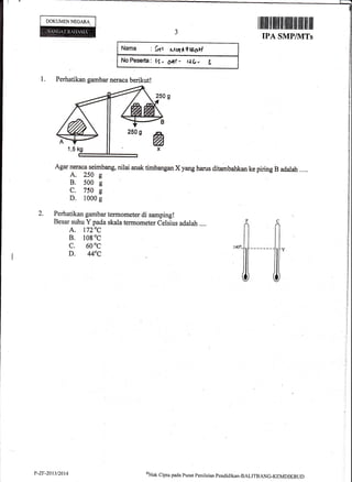 DOKUMEN NEGARA
1.
Narna : frrt $u(A+te6vl
No Peeer{a : lS . OAt - t:,(r. g
Perhatikan gambar neraca berikut!
Agar neraca seimbang, nilai anak timbangan X yang harus ditambahkan ke piring B adalah ....
A. 250 g
B. 500 s
C. 750 g
D. 1000 g
Perhatikan gambar termometer di samping!
Besar suhu Y pada skala termometer Celsius adalah ....
A. 1720C
B. l0g oc
c. 60
0c
D. 440C
F
il
I illiltllff flffifi|t tililil ilil fiff ilil ilil
IPA SMP/WITs
Y-ZF-2A13t20t4 ol-lak
cipta pacla Pusat pcnil*i*n :pendicrikan-BALITBANG-KEMDIKBTJD
 