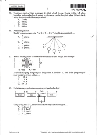 ,l
DOKUMENNEGARA
Iilililtflltilt]fltilffiflI
IPA SMP/MTs
10. Seseorang membunyikan kentongan di dekat sebuah tebing. Selang waktu, 1,2 sekon
kemudian terdengarlah bunyi pantulnya. Jika cepat rambat bunyi di udara 340 m/s. Jarak
tebing dengan pemukul kentongan adalah ....
A. 170 m
B. 204 m
 c. 340m
r D. 408m
11. Perhatikan gambar!
Bandul berayun dengan pola
A. 1eeta.a.,
2-
B. 1n",u.*
4"
C. 1 getaran
D. 2 getaran
P -+ Q -+ R -+ S -+ T, jumlah getaran adalah ....
12. Berikut adalah gambar skema transformator motor ideal dengan data-datanya:
Baja
.nTm
LJberturut-turu
€1.Nr = 600 Nz = 't20
Jika kuat arus yang mengalir pada penghambat R sebesar 4 A, arus listrik yang mengalir
pada kumparan primer adalah .. ..
A. 0,8 A
B. 1,6 A
C. 5,0 A
D.20 A
13. Perhatikan cara pembuatan magnet seperti gambar berikut!
E FG H
ft"'t ll [B''t I
Ujung-ujung besi F, G, dan I
A. U, U, dan S
B. S, S, dan U
C. U, S, dan S
D. S, U, dan U
t menjadi kutub magnet .. ..
IJ
fB"'tI
t'-zl:-2t13t2014 QI{ak Clipt a pacla P usat Pen i lai trn Pcnd id i krur-BALITB ANC-KtrM Dl KB L I D
 