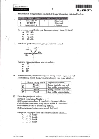 T
/(
DOKUMENNEGARA
14. Sebuah rumah menggunakan peralatan listrik seperti tercantum pada tabel
Berapa besar energi listrik yang digunakan selama 1 bulan (30 hari)?
A. 120 kwh
B. 60 kwh
c. 40 kwh
D. 20 kwh
15. Perhatikan gambar titik cabang rangkaian listrik berikut!
Kuat arus I dalam rangkaian tersebut adalah ....
A. 3A.
B. 7A :
C. 13A
D. T7A
Indra melakukan percobaan menggosok batang plastik dengan kain wol.
Muatan batang plastik dan perpindahan elektron yang benar adalah ....
Muatan batang plastik Perpindahan elektron
A. Nesatif Batang plastik ke kain wol
B. Nesatif Kain wol ke batane plastik
C. Positif Batang plastik ke kain wol
D. Positif Kain wol ke batans olastik
17. Perhatikan pemyataan berikut:
(1) Gerak semu harian Matahar| '--*-
(2) Penggembungan bumi di khatulistiwa dan pepat di kutub.
(3) Perbedaan lama waktu siang dengan malam di khatulistiwa.
(4) Perbedaan waktu di tempat yang berbeda.
(5) Perubahan rasi bintang.yang tampak dari bumi.
Pernyataan yang tepat akibat terjadinya rotasi bumi adalah ....
A. (l), (2) dan (3)
B. (1), (2) dan (4)
C. (2), (3) dan (4)
D. (2), (3) dan (5)
16.
Lampu 10 W
TV 100 W
Seterika 300 W
t0 jam/hari
10 jam/hari
P-ZF-2013/2014 oUtrk Cipta pacla Pusirt Pcnilaitrn Pencliclil<irn-BAf-ITBANC-KEMDIKBt ID
 