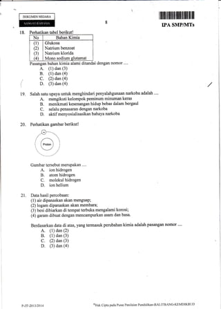 -
i
DOKUMENNEGARA
18. Perhatikan tabel berikut!
No Bahan Kimia
(1)
(2)
(3)
(4)
Glukosa
Natrium benzoat
Natrium klorida
Mono sodium slutamat
(
19.
Pasangan bahan kimia alami ditandai dengan nomor .'..
A. (1) dan (3)
B. (l) dan (a)
C. (2) dan (a)
D. (3) dan (a)
Salah satu upaya untuk menghindari penyalahgunaan narkoba adalah ....
A. mengikuti kelompokpeminum minuman keras
B. menikmati kesenangan hidup bebas dalam bergaul
C. selalu penasaran dengan narkoba
D. aktif menyosialisasikan bahayanarkoba
Perhatikan Barnbar berikut !
l ilriltil illltilfilllffi lllilll lilll ffi lll
IPA SMP/1VITs I
20.
Gambar tersebut meruPakan ....
A. ion hidrogen
B. atom hidrogen
C. molekul hidrogen
D. ion helium
21. Data hasil percobaan:
(1) air dipanaskan akan menguaP;
(2) logam dipanaskan akan membara;
(3) besi dibiarkan di tempat terbuka mengalami korosi;
(4) garam dibuat dengan mencampurkan asam dan basa.
Berdasarkan data di atas, yang termasuk perubahan kimia adalah pasangan nomor ...,
A. (1) dan (2)
B. (1) dan (3)
C. (2) dan (3)
D. (3) dan (a)
P-ZF-20t3120t4
(Tttr.tt
Cipta pacla Pusat Penilaian Pendidikan-BAl-ITBANC-KEMDIKBLJD
 