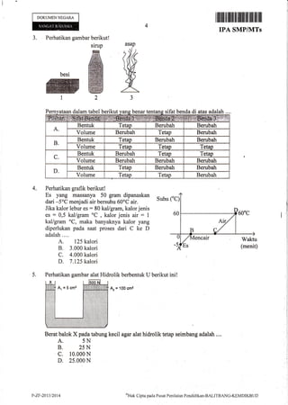 DOKUMENNEGARA
Pern dal bel berikut benar ifat benda di adalah
4. Perhatikan grafik berikut!
Es yang massanya 50 gram dipanaskan ^ ,
dari -5oC menjadi *i. b"rsuh,r 60'i air. Suhu
Jika kalor lebur es : 80 kal/gram, kalor jenis
es : 0,5 kal/gram oC
, kalor jenis air = 1
kal/gram oC, maka banyaknya kalor yang
diperlukan pada saat proses dari C ke D
adalah....
A. 125 kalori
B. 3.000 kalori
C. 4.000 kalori
D. 7.125 kalori
5. Perhatikan gambar alat Hidrolik berbentuk U berikut ini!
& = 'l0o cme
Berat balok X pada tabung kecil agar alat hidrolik tetap seimbang adalah ....
A. 5N
B. 25N
c. 10.000 N
D. 25.000 N
r ilrilil il llrflt til tililil ffi ililtilil ilil
IPA SMP/]{TS
Perhatikan gambar berikutl
sirup
ffiffi
besi ffi
ffi@t2
J.
asap
IM
A3
ataan dalam ta s1 atas
A.
Bentuk Tetap Berubah Berubah
Volume Berubah Tetap Berubah
B.
Bentuk Tetap Berubah Berubah
Volume Tetao Tetao Tetao
C.
Bentuk Berubah Tetap Tetao
Volume Berubah Berubah Berubah
D.
Bentuk Tetap Berubah Berubatr
Volume Tetap Tetao Berubah
P-ZF-2013t2014 oHnk
Clipta pacta I'usat Penilaian Pentlitlikirn-BALITBANG-K[MDIKBUI)
 
