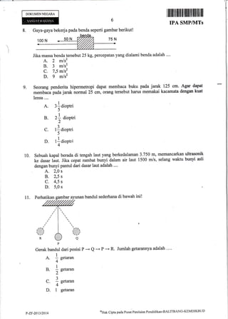 DOKUMENNEGARA
I IilIililil ililfi,ililil1l|flill lilll lillllll
IPA SMPIVITS
Jumlah getarannya adalah ...'
)
9,
10.
Gerak bandul dari posisi P -* Q --+ P *-+ R.
1
A. - setaran
4-
B. ! s"taran
2-a
1
C. I setaran
4"
D. 1 getaran
8. Gaya-gaya bekerja pada benda seperti gambar berikut!
Jika massa benda tersebut 25 kg, percepatan yang dialami benda adalah ....
A. 2 m/s2
B. 3 mlsz
C. 7,5 mls2
D. g mlsz
Seorang penderita hipermetropi dapat membaca buku pada jarak 125 cm. Agar dapat
memtaca pada jarak normal i5 cm, orang tersebut harus rnemakai kacamata dengan kuat
lensa ....
A. 3!diootri
)
B. zf dioptri
2
C. tl dioptri
5^
D. tldioptri
4
Sebuah kapal berada di tengah laut yang berkedalaman 3.750 m, memancarkan ultrasonik
ke dasar laut. Jika cepat ru*but bunyi dalam air laut 1500 m/s, selang waktu bunyi asli
dengan bunyi pantul dari dasar laut adalah .'..
A. 2,0 s
B. 2,5 s
c. 4,5 s
D. 5,0 s
11. Perhatikan gambar ayunan bandul sederhana di bawah ini!
P-Zr-20t312014
@lttrt Cipta pacla Pusat Penilaian Pendidikan-BALITBANG-KEMDIKBLID
 