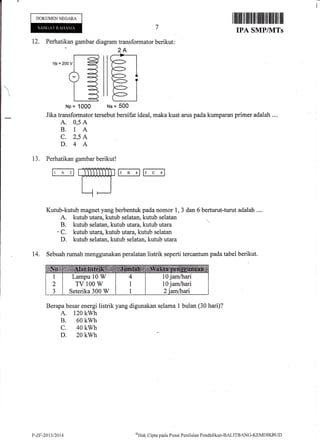I lllililtflililffitillffi til lffiI lil til
IPA SMP/NITs
Perhatikan gambar diagram transformato
2A
Jika transformator tersebut bersifat ideal, maka kuat arus pada kumparan primer adalah ....
A. 0,5 A
B. 1A
C. 2,5 A
D.4 A
13, Perhatikan gambar berikut!
ri-^'lffibB4ll'c;l
Kutub-kutub magnet yang berbentuk pada nomor 1, 3 dan 6 berturut-turut adalah ....
A. kutub utara, kutub selatan, kutub selatan
B. kutub selatan, kutub lutara, kutub utara
'C. kutub lutma, kutub tara, kutub selatan
D. kutub selatan, kutub selatan, kutub utara
14. Sebuah rumah menggunakan peralatan listrik seperti tercantum pada tabel berikut.
Berapa besar energi listrik yang digunakan selama I bulan (30 hari)?
A. 120 kwh
B. 60 kwh
c. 40 kwh
D. 20 kwh
I
DOKUMEN NEGARA
12.
7
r berikut:
Vp=2oov
llr]
llE_l
Np= 1000 Ns= 500
Lampu 10 W
TV 100 W
Seterika 300 W
10 jam&ari
10 jam/hari
P-ZF-2Ct11l2tll4 aHak
Cipta pacla Pusat Pcniltrian Pendidikan-BALITBANG-KIMDIKBtjD
 