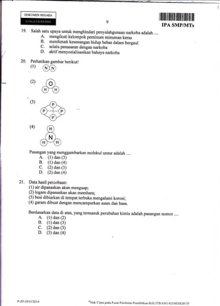 19.
20,
DOKUMENNEGARA
21.
I tilfitil ililfltill fit[l flililtilfl till
IPA SMP/IITs
salah satu upaya untuk menghindari penyalahgunaan narkoba adalah ,...
A. mengikuti kelompok peminum minuman keras
B. menikmati kesenangan hidup bebas dalam bergaul
C. selalu penasaran dengan narkoba
D. aktif menyosialisasikan bahaya narkoba
Perhatikan gambar berikut!
(r) @
(2) ao)
m(3) -G-<V>-(pHp)
=€)-
(4) rH)
,x,
]NL-(HF*'(n)
_/ --l
Pasangan yang menggambarkan molekul unsur adalah ....
A. (1) dan (3)
B. (1) dan (a)
C. (2) dan (3)
D. (2) dan@)
Data hasil percobaan:
(1) air dipanaskan akan menguap;
(2) logam dipanaskan akan membara;
(3) besi dibiarkan di tempat terbuka mengalami korosi;
(4) garam dibuat dengan mencampurkan asam dan basa.
Berdasarkan data di atas, yang termasuk perubahan kimia adalah pasangan nomor ....
A. (1) dan (2)
B. (1) dan (3)
C. (2) dan (3)
D. (3) dan (a)
P-Zr-2013/2014 oHak
Cipta pada Pustrt Pcnila.ian pendidikan-BALITBANG-KEMDIKBI jf)
 