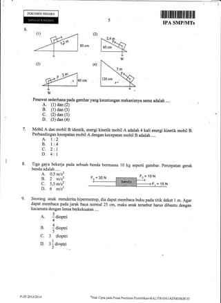 DOKUMEN NEGARA
6.
I tflllltil ffifllfr tilrilt ilil ffill ilil ilil
IPA SMP/}ITs
7.
8.
60 cm
Pesawat sederhana pada gambar yang keuntungan mekanisnya sama adalah .,..
A. (1) dan (2)
B, (1) dan (3)
C. (2) dan (3)
D. (3) dan (a)
Mobil A dan mobil B identik, energi kinetik mobil A adalah 4 kali energi kinetik mobil B.
Perbandingan kecepatan mobil A dengan kecepatan mobil B adalah ....
A. l:2
B. l:4
C. 2:1
D. 4:1
Tiga gaya bekerja pada sebuah
benda adalah ....
A. 0,5 m/s2
B. 2 m/s2
C. 5,5 m/s2
D. 6 m/sz
benda bermassa 10 kg seperti gambar. percepatan gerak
9. Seorang anak menderitahipermetrop, dia dapat membaca buku pada titik dekat I m. Agar
fapat
membaca pada jarak baca norm al 25 cm, maka anak tersebut harus dibantu denfan
kacamata dengan lensa berkekuatan ....
a
1
A. : dioptri
+
A
B. - dioptri4r
J
C. 3 dioptri
1
D. 3: diootria+
J
2,4m
3m
120 cm
lu
Fz = 1o N
P-7,F-2013/2014 ni)l-lak
Clipra pacla Pusat Pcnilaian pcncliclikan-BAI-ITIIANC-KIMDIKBI ID
 