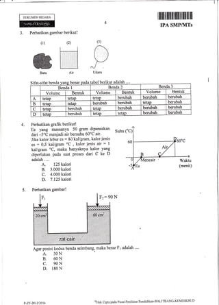 DOKUMEN NEGARA
4
3. Perhatikan gambar berikut!
(1) (2)
kut adalah
Perhatikan grafik berikut!
Es yang massanya 50 gram dipanaskan
dari -5oC menjadi air bersuhu 60oC air.
Jika kalor lebur es : 80 kal/gram, kalor jenis
es = 0,5 kal/gram oC
, kalor jenis air : 1
kal/gram oC, maka banyaknya kalor yang
diperlukan pada saat proses dari C ke D
adalah....
A. 125 kalori
B. 3.000 kalori
C. 4.000 kalori
D. 7.125 kalori
Suhu CC)
Agar posisi kedua benda seimbang, maka besar F1 adalah ""
A. 30N
B. 60N
C. 90N
D. 180 N
(3)
/
t)--/
Udara
4.
5.
I iltiltil tilllillllil lilffi ill llfilllillll
IPA SMP/}ITs
Sifat-sifat henda benar :abel beri
Benda I Benda 2 Benda 3
Volume Bentuk Volume Bentuk Volume Bentuk
A tetap tetao tetap berubah berubah berubah
B tetap tetap berubah beruball tetap berubah
C tetao berubah tetap berubah berubah berubah
D tetap berubah tetap tetap berubah berubah
Perhatikan gambar!
Fz: 90 N
P-ZF-201312014 %lak Cipta pacla Pusat Penilaian Pendklikan-BALII'BANC-KEMDIKBI"JD
 