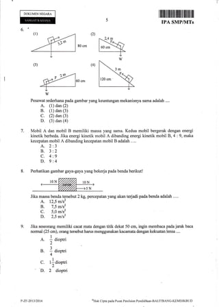 DOKUMEN NEGARA
6.'
80 cm
60 cm
Pesawat sederhana pada gambar yafig keuntungan mekanisnya sama adalah ....
A. (1) dan (2)
B. (1) dan (3)
C. (2) dan (3)
D. (3) dan (4)
7. Mobil A dan mobil B memiliki massa yang sama. Kedua mobil bergerak dengan energi
kinetik berbeda. Jika energi kinetik mobil A dibanding energi kinetik mobil 8,4 :9, maka
kecepatan mobil A dibanding kecepatan mobil B adalah .,..
A.2
8.3
c.4
D.9
8. Perhatikan gambar gaya-gaya yang bekerja pada benda berikut!
Jika massa benda tersebut 2 kg, percepatan yang akan terjadi pada benda adalah ....
A. 12,5 mls2
B. 7,5 mlsz
C. 5,0 m/s2
D. 2,5 mls2
g. Jika seseorang memiliki cacat mata dengan titik dekat 50 cm, ingin membaca pada jarak baca
normal (25 cm), orang tersebut harus menggunakan kacamata dengan kekuatan lensa ....
A. I aioptri
2
B. 1 aiopt i
4
C. tlaioptri
2
D. 2 dioptri
onHak
Clipta pacla P usat Peni ltrian Pcndicli kan -BALITBANG-KEM DIKB U L)
(1)
H--_-T---
(3)
J
2
9
4
m
.F
P-ZF-2013/2014
 