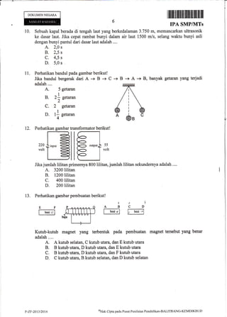 DOKUMENNEGARA
10. Sebuah kapal berada di tengah laut yang berkedalaman 3.750 m,
ke dasar laut. Jika cepat rambat bunyi dalam air laut 1500 m/s,
dengan bunyi pantul dari dasar laut adalah ....
A. 2,0 s
B. 2,5 s
c. 4,5 s
D. 5,0 s
11. Perhatikan bandul pada gambar berikut!
Jika bandul bergerak dari A -+ B + C -+ B -+ A * B, banyak getaran yang terjadi
ffiffitffiffitrffiilfiffitffitflffil
IPA SMPTSITS
memancarkan ultrasonik
selang waktu bunyi asli
adalah ....
A. 5 getaran
B. 2f getaran
2
C. 2 getaran
D. t| g.tur*
4',
12. Perhatikan gambar transformator berikut!
55
volt
Jikajumlah lilitan primernya 800lilitan, jurnlah lilitan sekundernya adalah ,...
A. 3200 lilitan
B. 1200lilitan
C. 400lilitan
D. 200lilitan
13. Perhatikan garnbar pembuatan berikut!
t- b*r Jl [;-b.'t .l
Kutub-kutub magnet yang terbentuk pada pembuatan magnet tersebut yang benar
adalah....
A. A kutub selatan, C kutub utara, dan E kutub utara
B. ts kutub utara, D kutub utara, dan E kutub utara
C. B kutub utara, D kutub utara, dan F trqutub utara
D, C kr.ltub vtara, B kutub selatan, dan D kutub selatan
l+
ABCDEF
[-b"rt,.r]
v-zF-20t3/2014
oH,rk C:ipta pada Pusat Penilaitrn Pendidikan-BAIJTBANG-KEMDIKBTJI)
 
