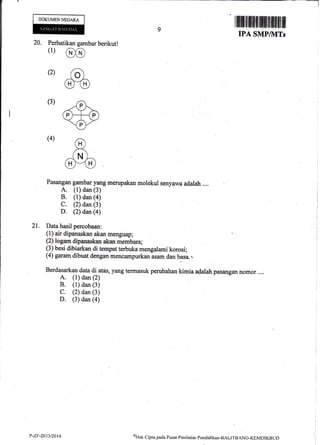 DOKUMEN NEGARA
9
20. Perhatikan gambar berikut!
(1)
@
(2) ao)
m(3)
(4)
Pasangan garnbar yang nnerupakan molekul senyawa adalah ....
A. (l) dan (3)
B. (1) dan (a)
C. (2) dan (3)
D. Q) daur, (4)
21. Data hasil percobaan:
(l) air dipanaskan akan menguap;
(2) logam dipanaskan akan membara;
(3) besi dibiarkan di tempatterbuka rnengalami korosi;
(4) garam dibtrat dengan rxencirnpurkanisam dan basa.-.
Berdasarkan data di atds, yang termasuk perubahan kimia adalah pasangan nomor ....
A. (1) dan (2)
B. (1) dan (3)
C. (2) dan (3)
D. (3) dan (a)
IPA SMP/]VITs
P-ZF-2013/2014 QHak
Clipra pacla Pusar Pcnilaian Pendidikan-BALITBANC-KEMDIKBTJD
 
