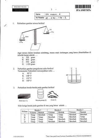 r
"lI
DOKUMENNEGARA
1. Perhatikan gambar neraca berikut!
Narna : $n Nu[-t.r " ,
NnFeserta: de - a4f - la+-L
I ffi illtt]il'fiilltltuillil]lffillil lil lil
IPA SMP/IITs
1
Agar neraca dalam keadaan seimbang, massa
sebelah kanan adalah ....
A. 350 gram
B. 850 gram
C. 950 gram
D. 1.050 gram
Perhatikan gambar pengukuran suhu berikut!
Termometer Fahrenheit menunjukkan suhu ....
A. 920 F
B. 108" F
c. 122" F
D. 140'F
Sifat ketiga benda pada gambar di atas yang benar adalah ....
anak timbangan yang harus ditambahkan di
oHak Cipta pacla Pusat Penilainn Pendidikan'BALITBANG'KEMDIKBIJD
J.
Pilihan
Benda l Benda 2 Benda 3
Volume Bentuk Volume Bentuk Volurne Bentuk
A
B
C
D
Tetap
Tetap
Tetap
Tetap
Berubah
Tetap
Tetap
Tetap
Tetap.
Berubah
Tetap
Berubah
Tetap
Tetap
Berubah
Berubah
Befubah
Berubah
Berubah
Berubah
Berubah
Tetap
Berubah
Berubah
P-ZF-2Qt3t2014
 