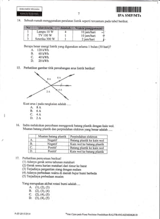 - I
I
DOKUMEN NEGARA
I iltiltil til flil] til tililil til flil ilil ilil
IPA SMP/IVITs
14. Sebuah rumah menggunakan peralatan listrik seperti tercantum pada tabel berikut.
Berapa besar energi listrik yang digunakan selama I bulan (30 hari)?
A. 120 kwh
B. 60 kwh
c. 40 kwh
D. 20 kwh
15. Perhatikan gambar titik percabangan arus listrik berikutl
Kuat arus i pada rangkaian adalah ....
A. 8A
B. 6A
C. 4A
D. 2A
Indra melakukan percobaan menggosok batang plastik dengan kain wol.
Muatan batang plastik dan perpindahan elektron yang benar adalah ....
Muatan.batans olastik Perpindahan elektron
A. Nesatif Batang plastik ke kain wol
B. Neeatif Kain wol ke batang plastik
C. Positif Batans plastik ke kain wol
D. Positif Kain wol ke batans plastik
17. Perfiatikan pernl,ataan berikut!
(1) Adanya gerak semu tahunan matahari
(2) Gerak semu harian matahari dari timur ke barat
(3) Terjadinya pergantian siang dengan malam
(4) Adanya perbedaan waktu di daerah bujur bumi berbeda
(5) Terjadinya perbedaan musim
Yang merupakan akibat rotasi bumi adalah ....
A. (1), (2), (3)
B. (2), (3), (4)
c. (2), (4), (s)
D. (3), (4), (s)
i6.
Lampu 10 W
TV 100 W
Seterika 300 W
10 jamlhari
10 jam/hari
P-ZIt-2013/2014 ol'ltrk
Cipto pada P risrlt Penihim pendklikan-BALITBAN0.KEMDII(BUD
 