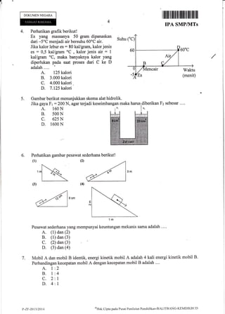 DOKUMEN NEGARA
4.
IPA SMP/NITs
Perhatikan grafik berikut!
Es yang massanya 50 gram dipanaskan
dari -5oC menjadi air bersuhu 60oC air.
Jika kalor lebur es : 80 kal/gram, kalor jenis
es : 0,5 kallgram oC
, kalor jenis air-: 1
kal/gram oC, maka banyaknya kalor yang
diperlukan pada saat proses dari C ke D
adalah.... '
A. 125 kalori
B. 3,000 kalori
C. 4.000 kalori .
D. 7.125 kalori
Suhu ("C
5. Gambar berikut menunjukkan skema alat hidrolik.
Jika gaya Fr : 200 N, agar terjadi keseimbangan maka harus,diberikan Fz sebesar ....
A. 160 N
B. s00 N
c. 625 N
D. 1600 N
Perhatikan gambar pesawat sederhana berikut!
(1)
Pesawat sederhana yang mempunyai kermtungan mekanis sama adalah '...
A. (1) dan (2)
B. (1) dan (3)
C. (2) dan (3)
D. (3) dan (a)
Mobil A dan mobil B identik, energi kinetik mobil A adalah 4 kali energi kinetik mobil B'
Perbandingan kecepatan mobil A dengan kecepatan mobil B adalah .."
A. 1
B. I
c.2
D.4
6.
(2)
7.
2
4
1
I
P-ZF-2013/2014
('Hak
Cipta pacla Pustrt Peniltrian Penditlikan-BALITBANC-K[MDlKBl.]D
T
1
i
I
i
I
I
i
:
 