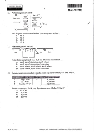 DOKUMEN NEGARA
ltilllrillllff{fiillillilllll
IPA SMP/NITS
12. Perhatikan gambar berikut!
Pada diagram transformator berikut, kuat arus primer adalah ..'.
A. 0,1 A
B. 0,2 A
C. 0,8 A
D. i,6 A
Kutub-kutub yaog terjadi pada X, Idan Zberturut-turut adalah ....
A. kutub utara, kutub utara, kutub selatan
B. kutub utata, kutub selatan, kutub utara
C. kutub selatan, kutub selatan, kutub selatan
D. kutub selatan, kutub utara, kutub utara
Sebuah rumah menggunakan peralatan listrik seperti tercantum pada tabel berikut.
Berapa besar energi listrik yang digunakan selama 1 bulan (30 hari)?
A. 120 kwh
B. 60 kwh
c. 40 kwh
D. 20 kwh
I!
j
i
Vs:50 V
Perhatikan
lxlBesi
13.
t4,
gambar berikut!
10 jam/hari
10 jam/hari
Lampu 10 W
TV 100 W
Seterika 300 W
P-7.F-201312014
oHak Clipta pacla Pusat Pcnilaian Pendidikan-BALITBANG-KEMDIKBLIf)
 