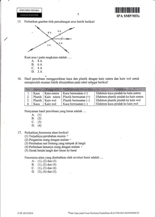 DOKUMEN NEGARA
I il]tilt]iltililtltilililt lil fiilttilt ilil
IPA SMP/]VITs
15. Perhatikan gambar titik percabangan arus listrik berikut!
Kuat arus i pada rangkaian adalah ....
A. 8A
B. 6A
C. 4A
D. 2A
Hasil percobu*'*.nggosokkan kaca dan plastik
memperoleh muatan listrik ditunjukkan pada tabel
16. dengan kain sutera dan kain wol untuk
seb-agai berikut!
Pemyataan hasil percobaan yang benar adalah ....
A. (1)
B. (2)
c. (3)
D. (4)
17. Perhatikan fenomena alam berikut!
(1) Terjadinya perubahan musim /
(2) Pergantian siang dengan malart t
(3) Perubahan rasi bintang yang tampak di langit
(4) Perbedaan lamanya siang dengan malam r'
(5) Gerak benda langit dari timur ke barat
Fenomena alam yang disebabkan oleh revolusi bumi adalah ....
A:- (t), (2) dan (3)
B. (1), (2) dan (4)
C. (1), (3) dan (a)
D. (3), (4) dan (5)
Elektron kaca pindah ke kain sutera
Elektron plastik pindah ke kain sutera
Elektron plastik pindah ke kain wol
Elektron kaca pindah ke kain wol
Kaca
Plastik
Plastik
Kaca
Kain sutera
Kain sutera
Kain wol
Kain wol
Kaca bermuatan (+)
Plastik bermuatan (+)
Plastik bermuatan (-)
Kaca bermuatan (-
P-ZF-2An/2014
eHak
Cipta pacla Pusat Penila.ia.n Pendiclikan-BALITBANC-KEMDIKBt.lt)
 